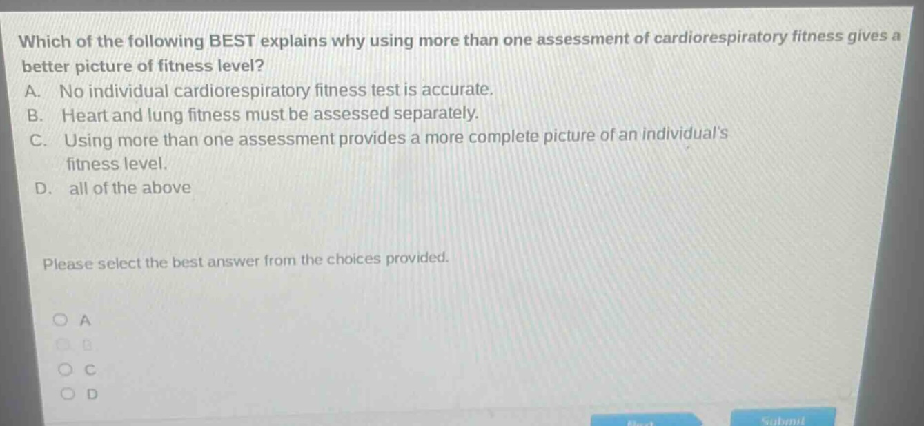 which of the following best explains why using more than one assessment of cardiorespiratory fitness gives a better picture of fitness level? a. no individual cardiorespiratory fitness test is accurate. b. heart and lung fitness must be assessed separately. c. using more than one assessment provides a more complete picture of an individuals fitness level. d. all of the above please select the best answer from the choices provided. o a o b o c o d