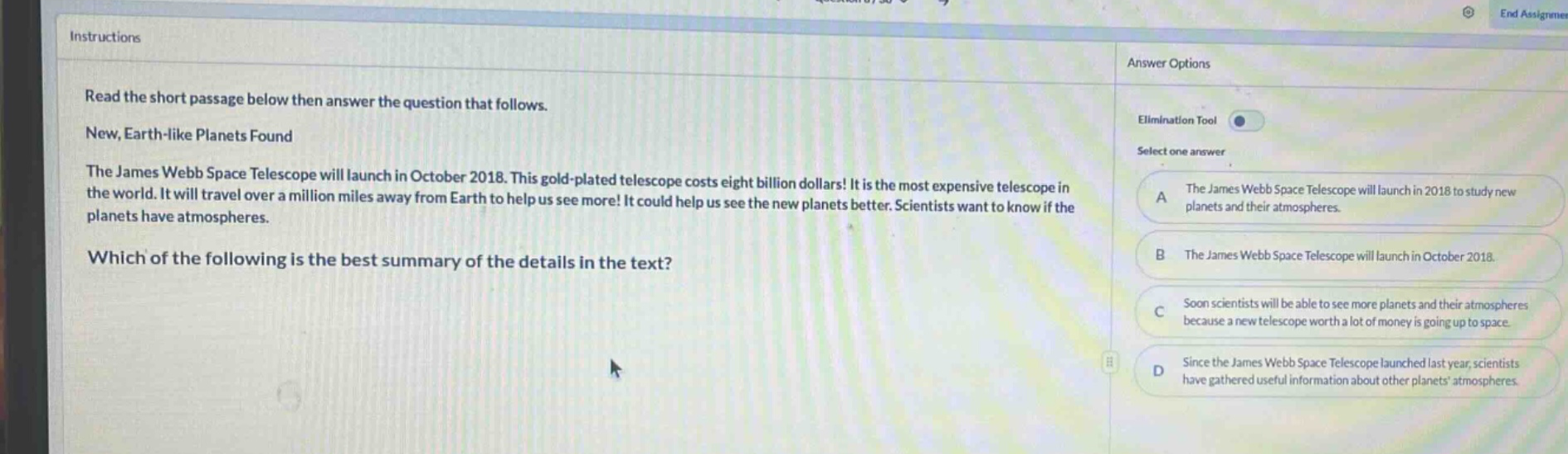 instructions read the short passage below then answer the question that follows. new, earth - like planets found the james webb space telescope will launch in october 2018. this gold - plated telescope costs eight billion dollars! it is the most expensive telescope in the world. it will travel over a million miles away from earth to help us see more! it could help us see the new planets better. scientists want to know if the planets have atmospheres. which of the following is the best summary of the details in the text? answer options elimination tool select one answer a the james webb space telescope will launch in 2018 to study new planets and their atmospheres. b the james webb space telescope will launch in october 2018. c soon scientists will be able to see more planets and their atmospheres because a new telescope worth a lot of money is going up to space. d since the james webb space telescope launched last year, scientists have gathered useful information about other planets atmospheres.