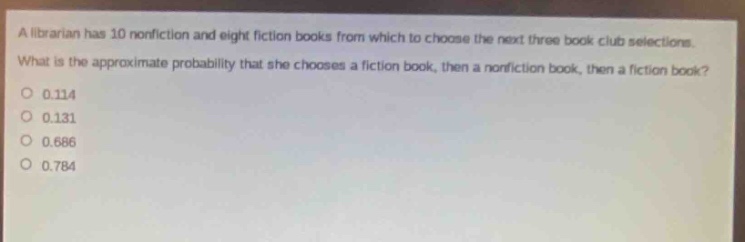 a librarian has 10 nonfiction and eight fiction books from which to choose the next three book club selections. what is the approximate probability that she chooses a fiction book, then a nonfiction book, then a fiction book? 0.114 0.131 0.686 0.784