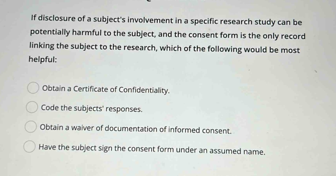 if disclosure of a subjects involvement in a specific research study can be potentially harmful to the subject, and the consent form is the only record linking the subject to the research, which of the following would be most helpful: obtain a certificate of confidentiality. code the subjects responses. obtain a waiver of documentation of informed consent. have the subject sign the consent form under an assumed name.