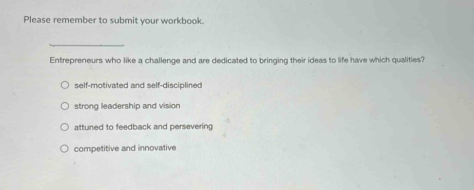 please remember to submit your workbook. entrepreneurs who like a challenge and are dedicated to bringing their ideas to life have which qualities? self - motivated and self - disciplined strong leadership and vision attuned to feedback and persevering competitive and innovative