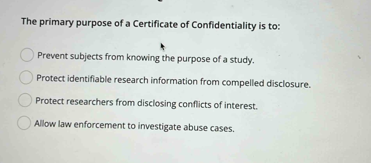 the primary purpose of a certificate of confidentiality is to: prevent subjects from knowing the purpose of a study. protect identifiable research information from compelled disclosure. protect researchers from disclosing conflicts of interest. allow law enforcement to investigate abuse cases.