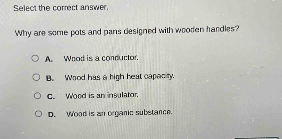 select the correct answer. why are some pots and pans designed with wooden handles? a. wood is a conductor. b. wood has a high heat capacity. c. wood is an insulator. d. wood is an organic substance.