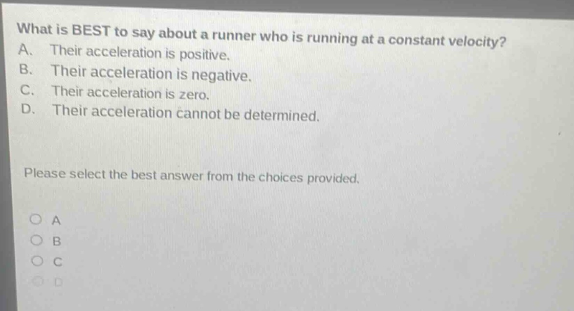 what is best to say about a runner who is running at a constant velocity? a. their acceleration is positive. b. their acceleration is negative. c. their acceleration is zero. d. their acceleration cannot be determined. please select the best answer from the choices provided.