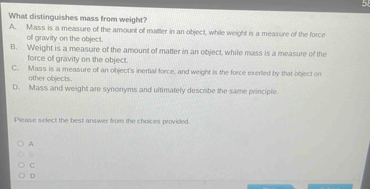 what distinguishes mass from weight? a. mass is a measure of the amount of matter in an object, while weight is a measure of the force of gravity on the object. b. weight is a measure of the amount of matter in an object, while mass is a measure of the force of gravity on the object. c. mass is a measure of an objects inertial force, and weight is the force exerted by that object on other objects. d. mass and weight are synonyms and ultimately describe the same principle. please select the best answer from the choices provided. a b c d