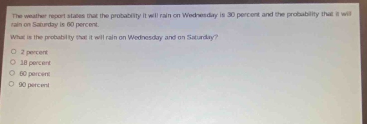 the weather report states that the probability it will rain on wednesday is 30 percent and the probability that it will rain on saturday is 60 percent. what is the probability that it will rain on wednesday and on saturday? 2 percent 18 percent 60 percent 90 percent