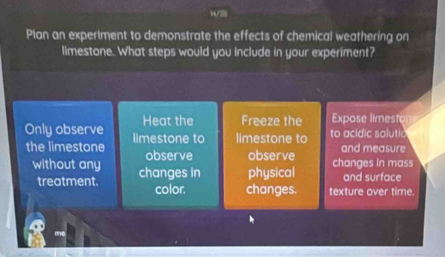 plan an experiment to demonstrate the effects of chemical weathering on limestone. what steps would you include in your experiment? only observe the limestone without any treatment. heat the limestone to observe changes in color. freeze the limestone to observe physical changes. expose limestone to acidic solution and measure changes in mass and surface texture over time.