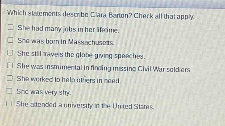 which statements describe clara barton? check all that apply. she had many jobs in her lifetime. she was born in massachusetts. she still travels the globe giving speeches. she was instrumental in finding missing civil war soldiers she worked to help others in need. she was very shy. she attended a university in the united states.