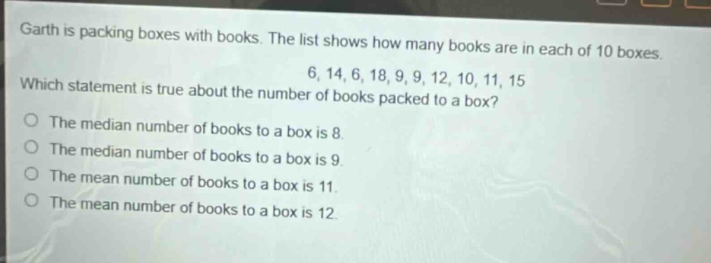 garth is packing boxes with books. the list shows how many books are in each of 10 boxes. 6, 14, 6, 18, 9, 9, 12, 10, 11, 15 which statement is true about the number of books packed to a box? the median number of books to a box is 8. the median number of books to a box is 9. the mean number of books to a box is 9. the mean number of books to a box is 11. the mean number of books to a box is 12.