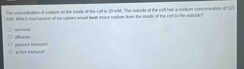 the concentration of sodium on the inside of the cell is 20 mm. the outside of the cell has a sodium concentration of 115 mm. which mechanism of ion uptake would best move sodium from the inside of the cell to the outside?\nosmosis\ndiffusion\npassive transport\nactive transport