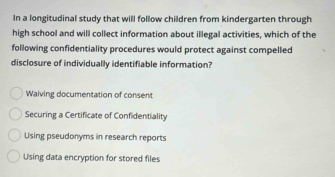 in a longitudinal study that will follow children from kindergarten through high school and will collect information about illegal activities, which of the following confidentiality procedures would protect against compelled disclosure of individually identifiable information? waiving documentation of consent securing a certificate of confidentiality using pseudonyms in research reports using data encryption for stored files