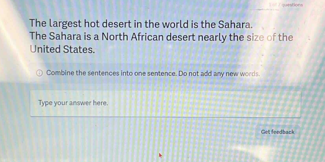 the largest hot desert in the world is the sahara. the sahara is a north african desert nearly the size of the united states. combine the sentences into one sentence. do not add any new words. type your answer here.