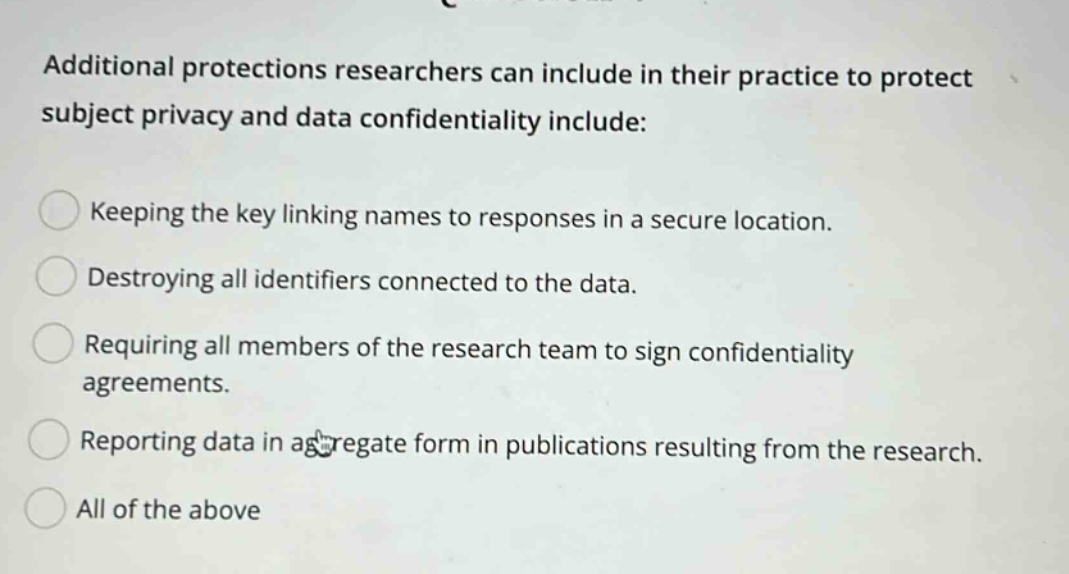 additional protections researchers can include in their practice to protect subject privacy and data confidentiality include: keeping the key linking names to responses in a secure location. destroying all identifiers connected to the data. requiring all members of the research team to sign confidentiality agreements. reporting data in aggregate form in publications resulting from the research. all of the above