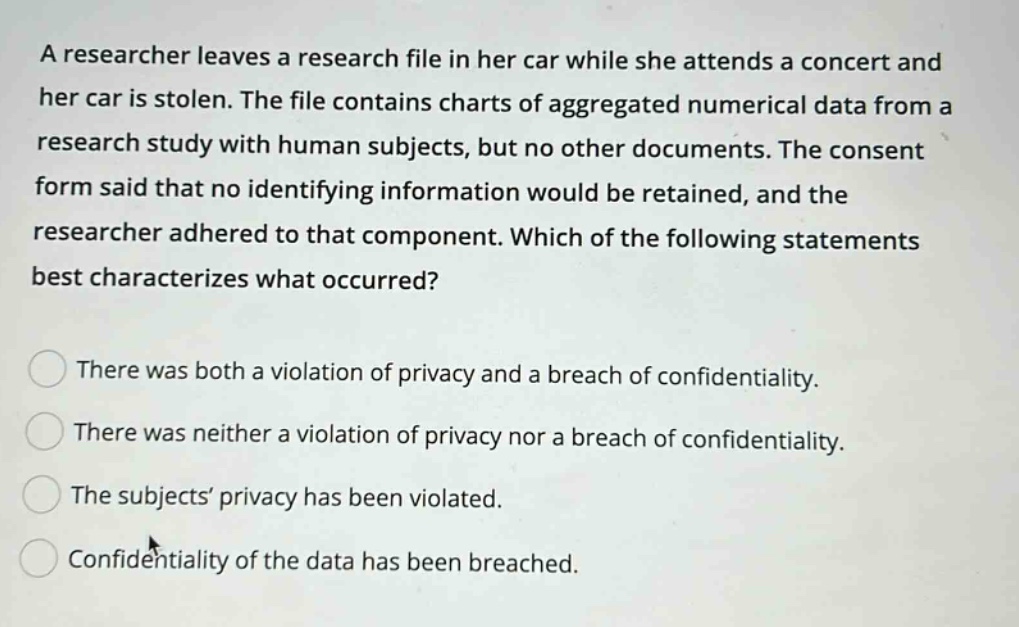 a researcher leaves a research file in her car while she attends a concert and her car is stolen. the file contains charts of aggregated numerical data from a research study with human subjects, but no other documents. the consent form said that no identifying information would be retained, and the researcher adhered to that component. which of the following statements best characterizes what occurred? there was both a violation of privacy and a breach of confidentiality. there was neither a violation of privacy nor a breach of confidentiality. the subjects’ privacy has been violated. confidentiality of the data has been breached.