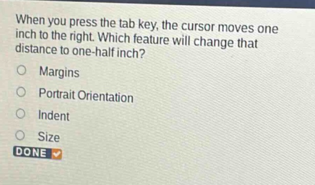 when you press the tab key, the cursor moves one inch to the right. which feature will change that distance to one - half inch?\nmargins\nportrait orientation\nindent\nsize\ndone