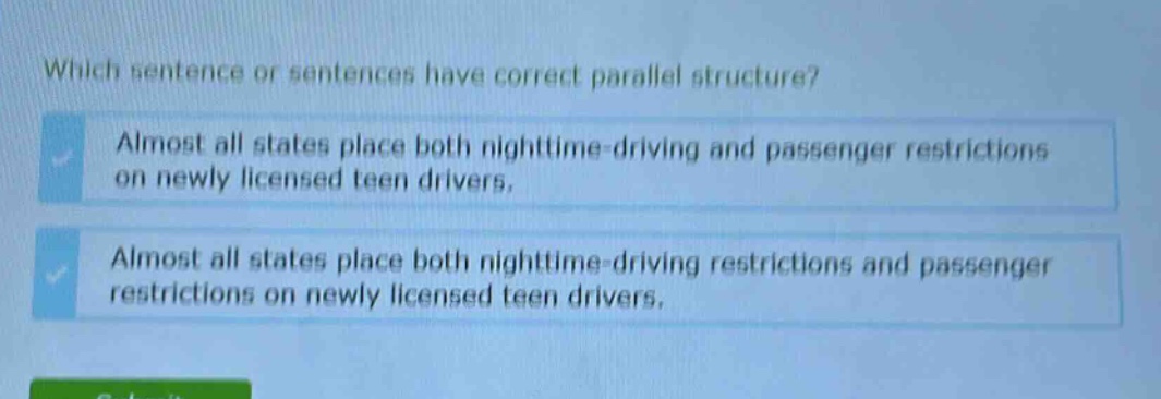 which sentence or sentences have correct parallel structure? almost all states place both nighttime - driving and passenger restrictions on newly licensed teen drivers. almost all states place both nighttime - driving restrictions and passenger restrictions on newly licensed teen drivers.