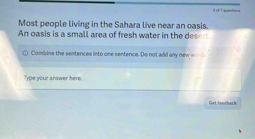most people living in the sahara live near an oasis. an oasis is a small area of fresh water in the desert. combine the sentences into one sentence. do not add any new words. type your answer here.