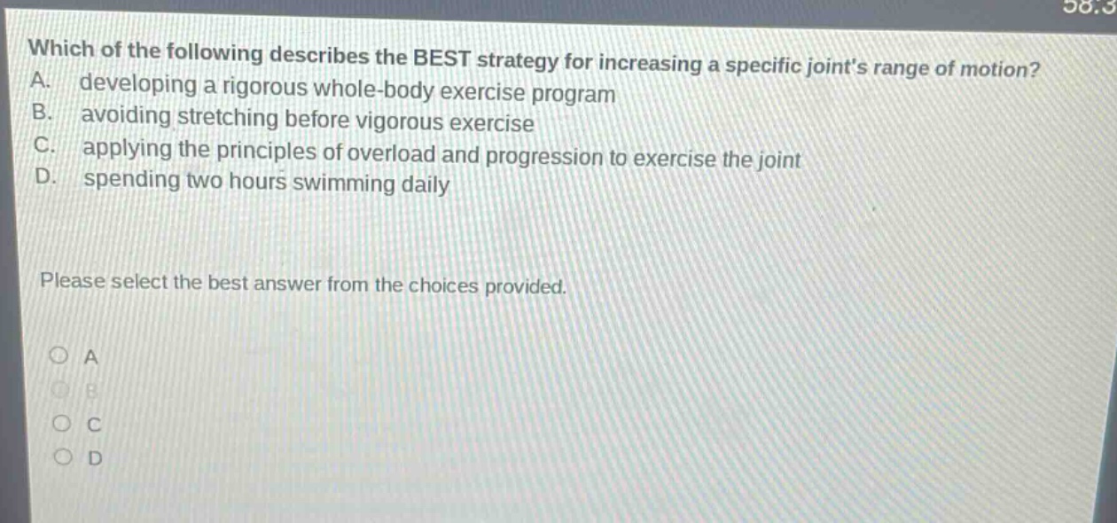 which of the following describes the best strategy for increasing a specific joints range of motion? a. developing a rigorous whole - body exercise program b. avoiding stretching before vigorous exercise c. applying the principles of overload and progression to exercise the joint d. spending two hours swimming daily please select the best answer from the choices provided. a b c d