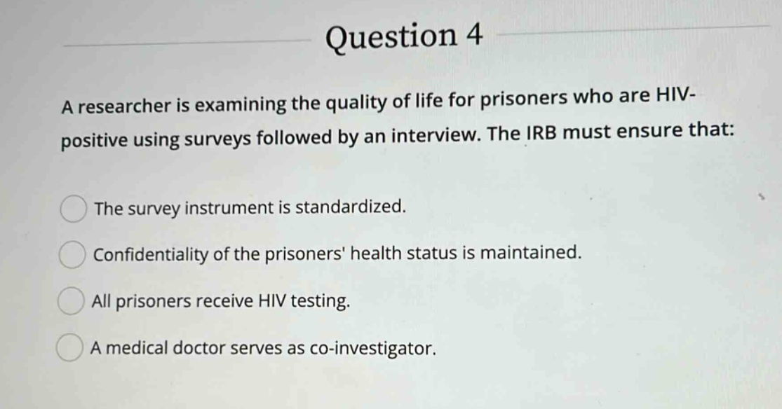 question 4\na researcher is examining the quality of life for prisoners who are hiv - positive using surveys followed by an interview. the irb must ensure that:\nthe survey instrument is standardized.\nconfidentiality of the prisoners health status is maintained.\nall prisoners receive hiv testing.\na medical doctor serves as co - investigator.