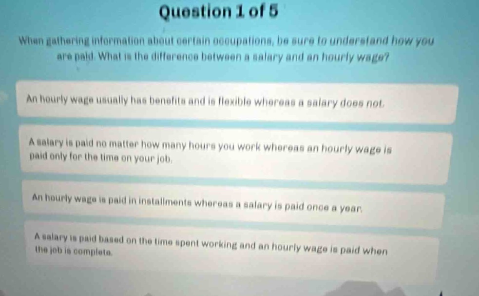question 1 of 5\nwhen gathering information about certain occupations, be sure to understand how you are paid. what is the difference between a salary and an hourly wage?\nan hourly wage usually has benefits and is flexible whereas a salary does not.\na salary is paid no matter how many hours you work whereas an hourly wage is paid only for the time on your job.\nan hourly wage is paid in installments whereas a salary is paid once a year.\na salary is paid based on the time spent working and an hourly wage is paid when the job is complete.