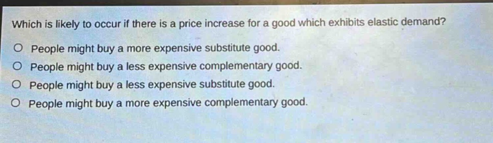 which is likely to occur if there is a price increase for a good which exhibits elastic demand?\no people might buy a more expensive substitute good.\no people might buy a less expensive complementary good.\no people might buy a less expensive substitute good.\no people might buy a more expensive complementary good.