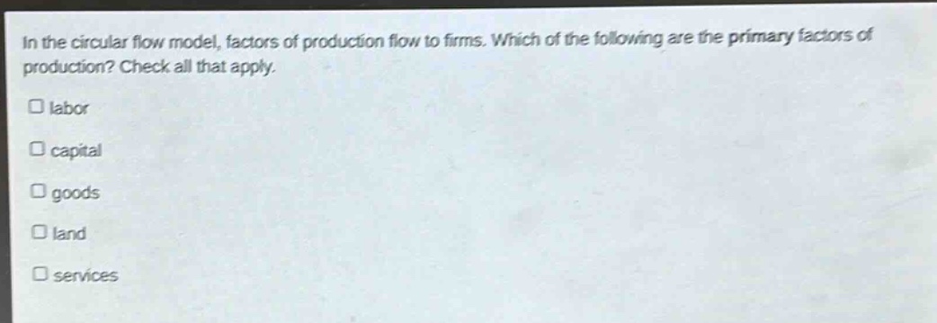 in the circular flow model, factors of production flow to firms. which of the following are the primary factors of production? check all that apply. labor capital goods land services