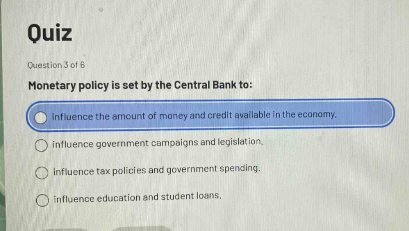 quiz\nquestion 3 of 6\nmonetary policy is set by the central bank to:\ninfluence the amount of money and credit available in the economy.\ninfluence government campaigns and legislation.\ninfluence tax policies and government spending.\ninfluence education and student loans.