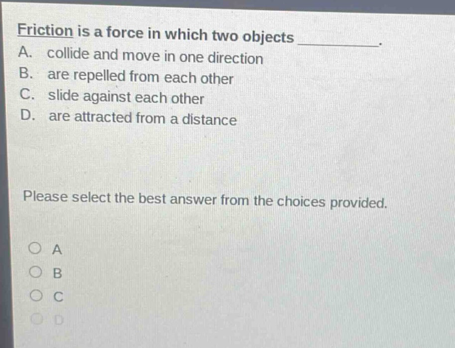 friction is a force in which two objects ________. a. collide and move in one direction b. are repelled from each other c. slide against each other d. are attracted from a distance please select the best answer from the choices provided. a b c d