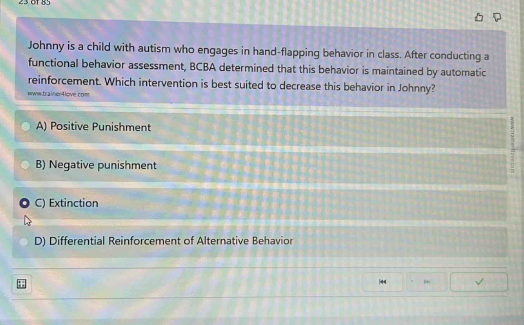 johnny is a child with autism who engages in hand - flapping behavior in class. after conducting a functional behavior assessment, bcba determined that this behavior is maintained by automatic reinforcement. which intervention is best suited to decrease this behavior in johnny? a) positive punishment b) negative punishment c) extinction d) differential reinforcement of alternative behavior