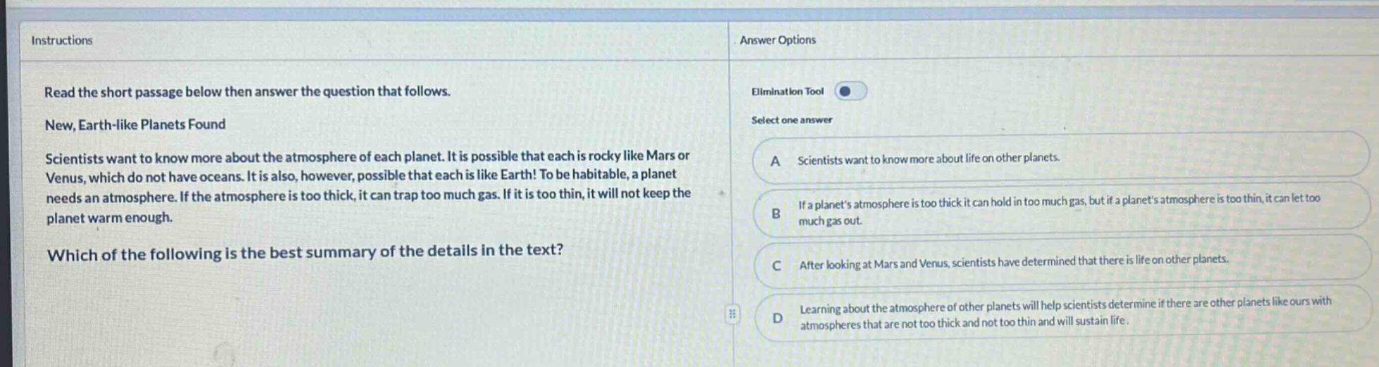 instructions read the short passage below then answer the question that follows. new, earth - like planets found scientists want to know more about the atmosphere of each planet. it is possible that each is rocky like mars or venus, which do not have oceans. it is also, however, possible that each is like earth! to be habitable, a planet needs an atmosphere. if the atmosphere is too thick, it can trap too much gas. if it is too thin, it will not keep the planet warm enough. which of the following is the best summary of the details in the text? answer options elimination tool select one answer a scientists want to know more about life on other planets. b if a planets atmosphere is too thick it can hold in too much gas, but if a planets atmosphere is too thin, it can let too much gas out. c after looking at mars and venus, scientists have determined that there is life on other planets. d learning about the atmosphere of other planets will help scientists determine if there are other planets like ours with atmospheres that are not too thick and not too thin and will sustain life.