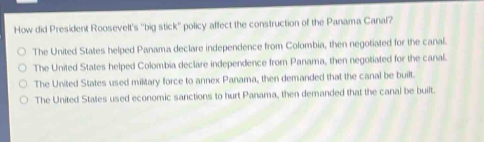 how did president roosevelts \big stick\ policy affect the construction of the panama canal?\nthe united states helped panama declare independence from colombia, then negotiated for the canal.\nthe united states helped colombia declare independence from panama, then negotiated for the canal.\nthe united states used military force to annex panama, then demanded that the canal be built.\nthe united states used economic sanctions to hurt panama, then demanded that the canal be built.