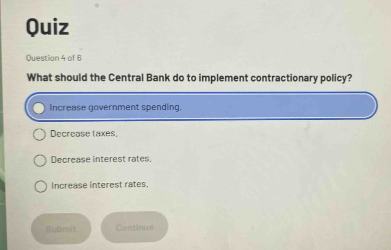 quiz\nquestion 4 of 6\nwhat should the central bank do to implement contractionary policy?\nincrease government spending.\ndecrease taxes.\ndecrease interest rates.\nincrease interest rates.