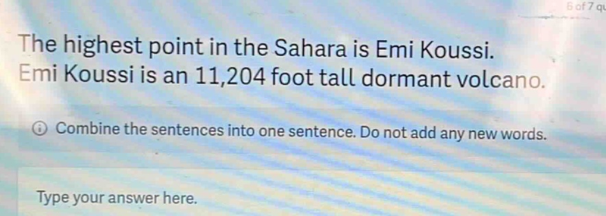 the highest point in the sahara is emi koussi. emi koussi is an 11,204 foot tall dormant volcano. combine the sentences into one sentence. do not add any new words. type your answer here.