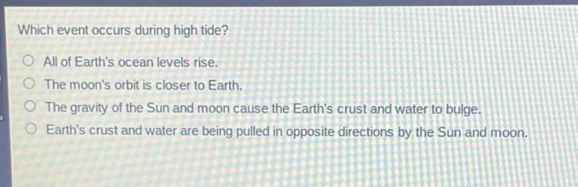 which event occurs during high tide?\nall of earths ocean levels rise.\nthe moons orbit is closer to earth.\nthe gravity of the sun and moon cause the earths crust and water to bulge.\nearths crust and water are being pulled in opposite directions by the sun and moon.