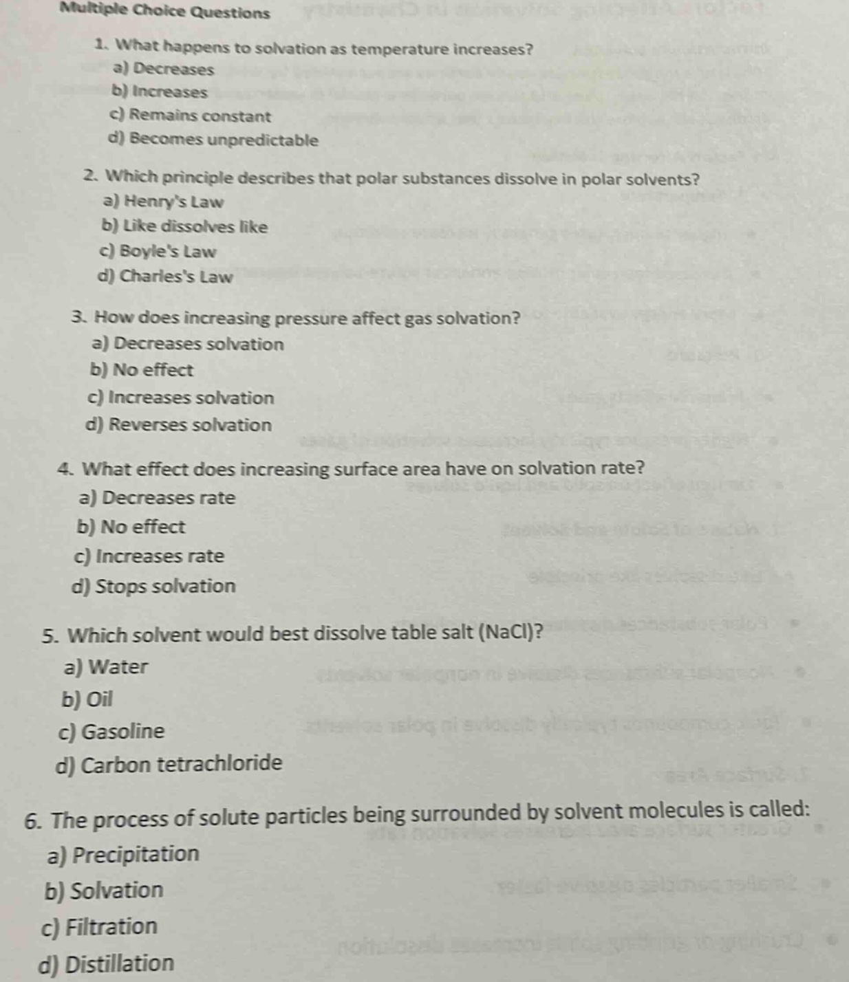 multiple choice questions\n1. what happens to solvation as temperature increases?\na) decreases\nb) increases\nc) remains constant\nd) becomes unpredictable\n2. which principle describes that polar substances dissolve in polar solvents?\na) henrys law\nb) like dissolves like\nc) boyles law\nd) charless law\n3. how does increasing pressure affect gas solvation?\na) decreases solvation\nb) no effect\nc) increases solvation\nd) reverses solvation\n4. what effect does increasing surface area have on solvation rate?\na) decreases rate\nb) no effect\nc) increases rate\nd) stops solvation\n5. which solvent would best dissolve table salt (nacl)?\na) water\nb) oil\nc) gasoline\nd) carbon tetrachloride\n6. the process of solute particles being surrounded by solvent molecules is called:\na) precipitation\nb) solvation\nc) filtration\nd) distillation