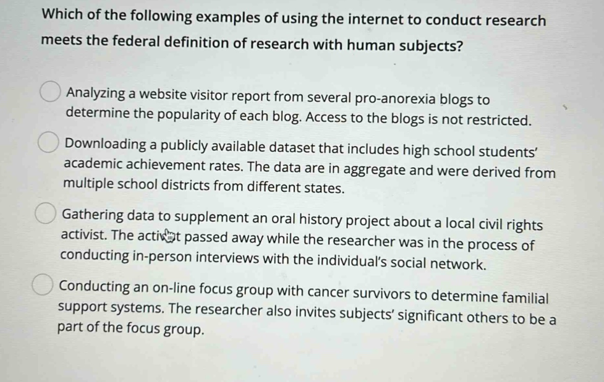 which of the following examples of using the internet to conduct research meets the federal definition of research with human subjects? analyzing a website visitor report from several pro - anorexia blogs to determine the popularity of each blog. access to the blogs is not restricted. downloading a publicly available dataset that includes high school students’ academic achievement rates. the data are in aggregate and were derived from multiple school districts from different states. gathering data to supplement an oral history project about a local civil rights activist. the activist passed away while the researcher was in the process of conducting in - person interviews with the individual’s social network. conducting an on - line focus group with cancer survivors to determine familial support systems. the researcher also invites subjects’ significant others to be a part of the focus group.