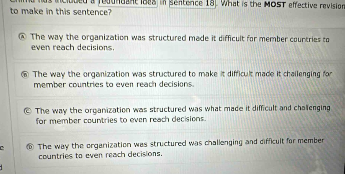 china has included a redundant idea in sentence 18. what is the most effective revision to make in this sentence? a the way the organization was structured made it difficult for member countries to even reach decisions. b the way the organization was structured to make it difficult made it challenging for member countries to even reach decisions. c the way the organization was structured was what made it difficult and challenging for member countries to even reach decisions. d the way the organization was structured was challenging and difficult for member countries to even reach decisions.