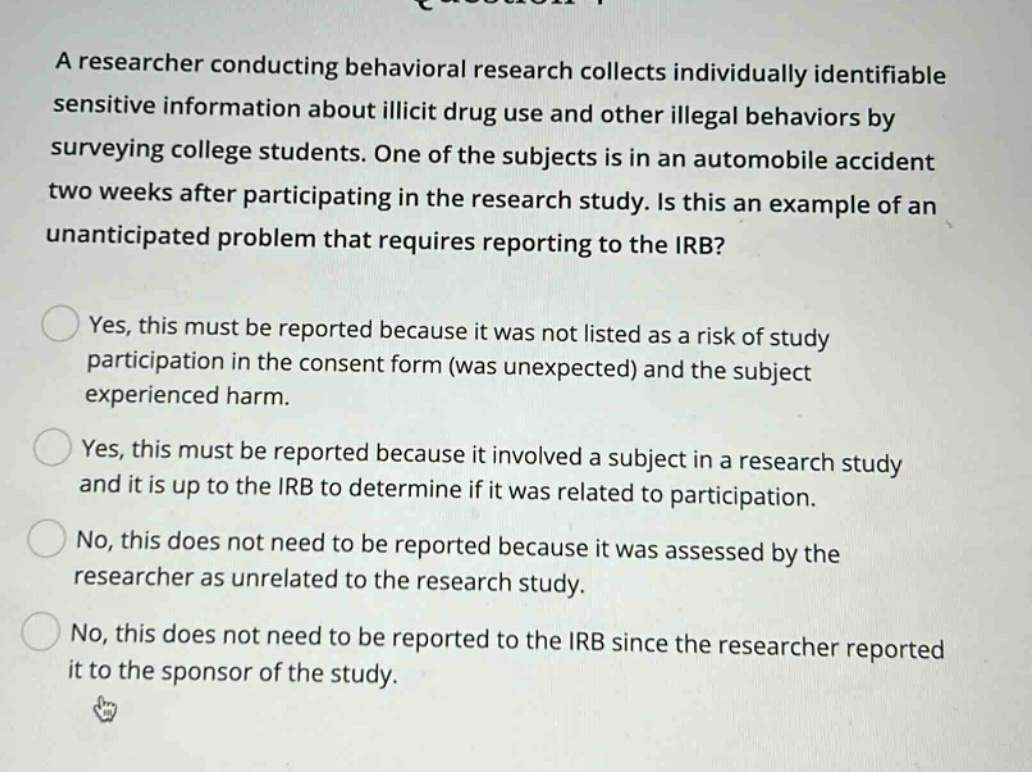 a researcher conducting behavioral research collects individually identifiable sensitive information about illicit drug use and other illegal behaviors by surveying college students. one of the subjects is in an automobile accident two weeks after participating in the research study. is this an example of an unanticipated problem that requires reporting to the irb? yes, this must be reported because it was not listed as a risk of study participation in the consent form (was unexpected) and the subject experienced harm. yes, this must be reported because it involved a subject in a research study and it is up to the irb to determine if it was related to participation. no, this does not need to be reported because it was assessed by the researcher as unrelated to the research study. no, this does not need to be reported to the irb since the researcher reported it to the sponsor of the study.