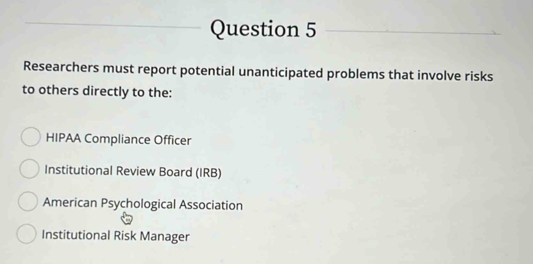 question 5 researchers must report potential unanticipated problems that involve risks to others directly to the: hipaa compliance officer institutional review board (irb) american psychological association institutional risk manager