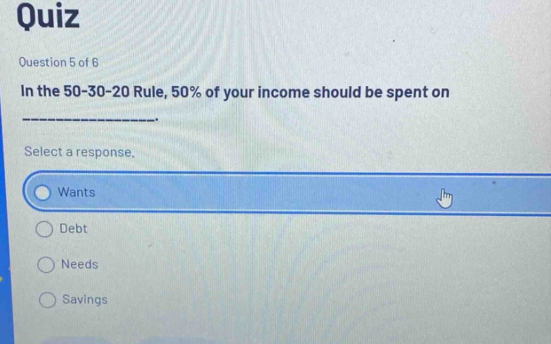 quiz\nquestion 5 of 6\nin the 50 - 30 - 20 rule, 50% of your income should be spent on ______________.\nselect a response.\nwants\ndebt\nneeds\nsavings