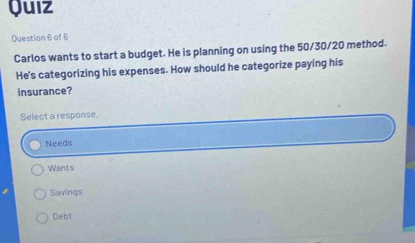 quiz\nquestion 6 of 6\ncarlos wants to start a budget. he is planning on using the 50/30/20 method. hes categorizing his expenses. how should he categorize paying his insurance?\nselect a response.\nneeds\nwants\nsavings\ndebt
