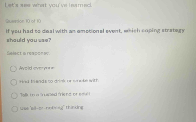 lets see what youve learned. question 10 of 10 if you had to deal with an emotional event, which coping strategy should you use? select a response. avoid everyone find friends to drink or smoke with talk to a trusted friend or adult use all - or - nothing thinking