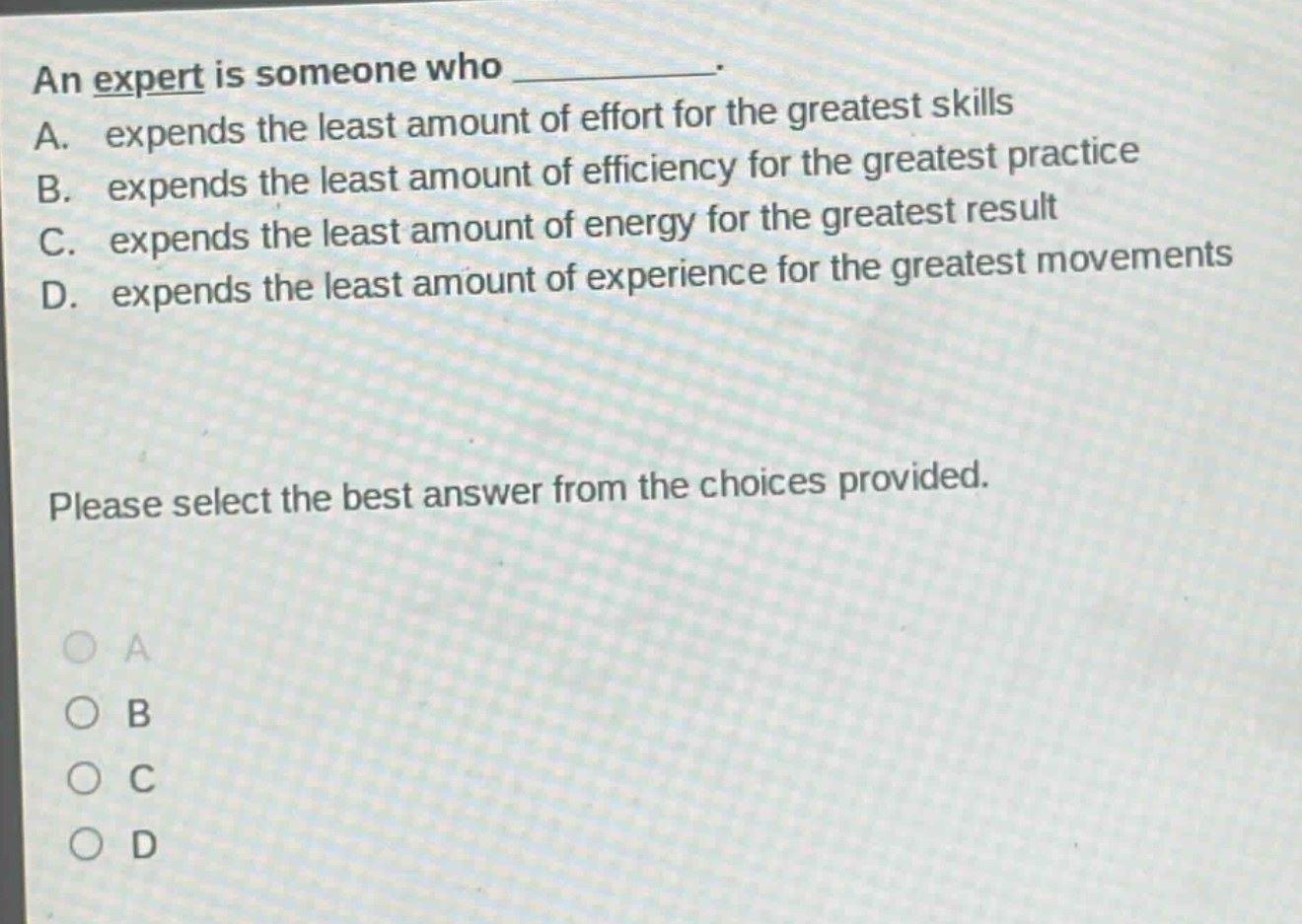 an expert is someone who __________. a. expends the least amount of effort for the greatest skills b. expends the least amount of efficiency for the greatest practice c. expends the least amount of energy for the greatest result d. expends the least amount of experience for the greatest movements please select the best answer from the choices provided. a b c d