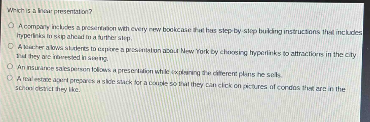 which is a linear presentation?\no a company includes a presentation with every new bookcase that has step - by - step building instructions that includes hyperlinks to skip ahead to a further step.\no a teacher allows students to explore a presentation about new york by choosing hyperlinks to attractions in the city that they are interested in seeing.\no an insurance salesperson follows a presentation while explaining the different plans he sells.\no a real estate agent prepares a slide stack for a couple so that they can click on pictures of condos that are in the school district they like.