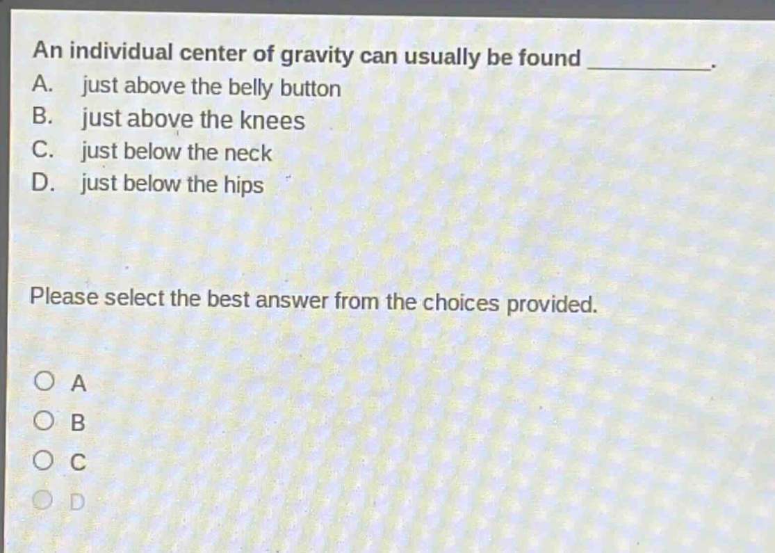 an individual center of gravity can usually be found __________. a. just above the belly button b. just above the knees c. just below the neck d. just below the hips please select the best answer from the choices provided. o a o b o c o d