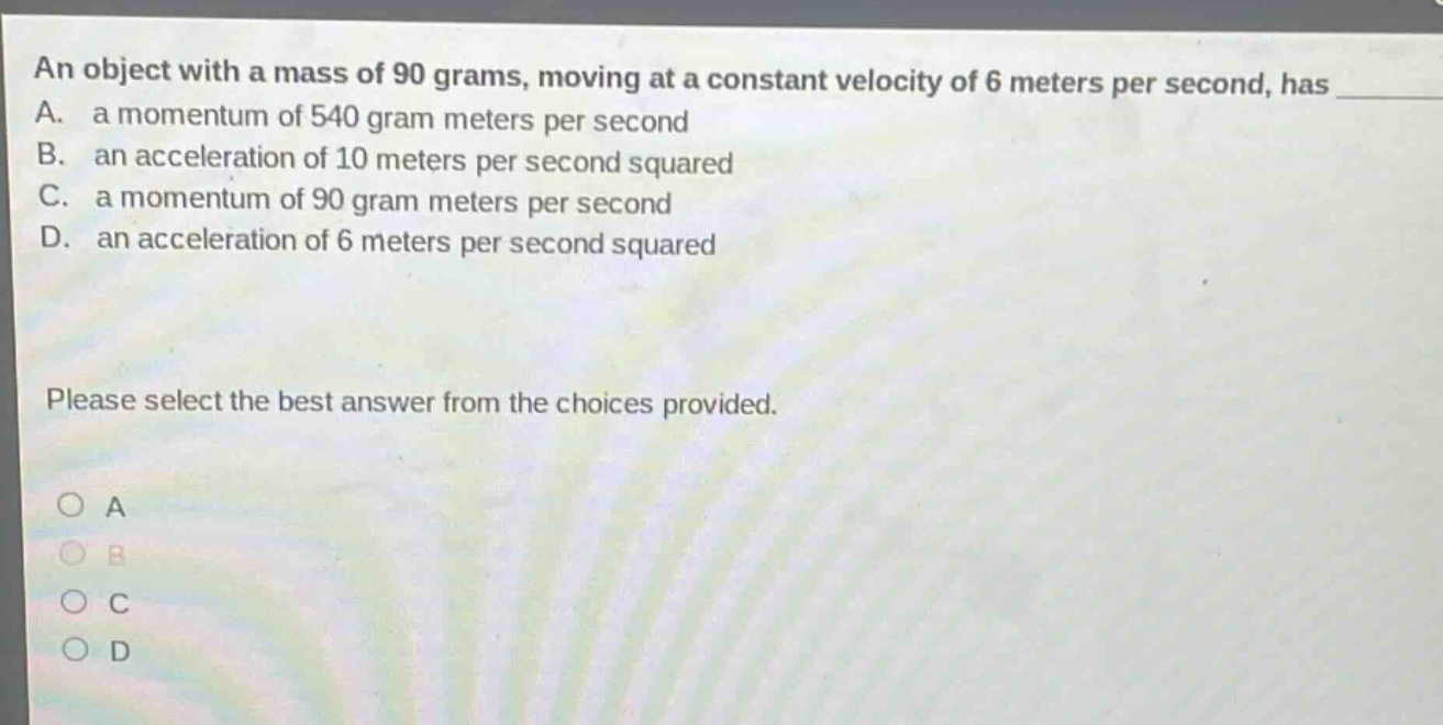 an object with a mass of 90 grams, moving at a constant velocity of 6 meters per second, has a. a momentum of 540 gram meters per second b. an acceleration of 10 meters per second squared c. a momentum of 90 gram meters per second d. an acceleration of 6 meters per second squared please select the best answer from the choices provided. a b c d
