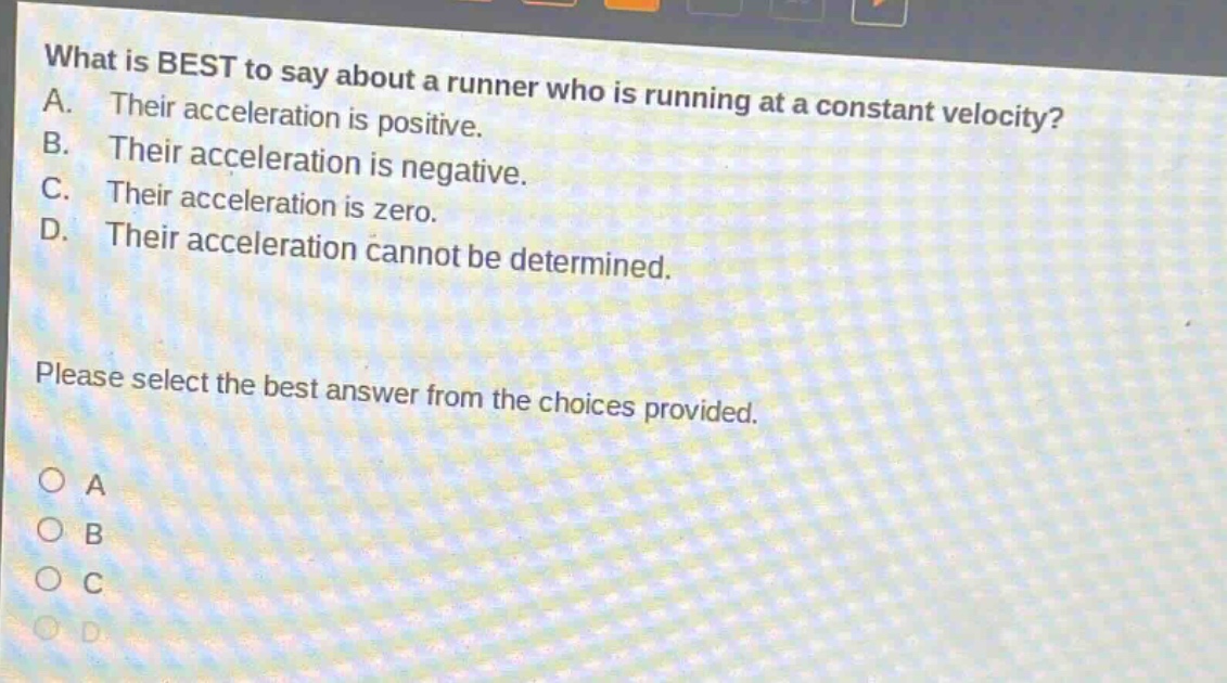 what is best to say about a runner who is running at a constant velocity? a. their acceleration is positive. b. their acceleration is negative. c. their acceleration is zero. d. their acceleration cannot be determined. please select the best answer from the choices provided. o a o b o c o d