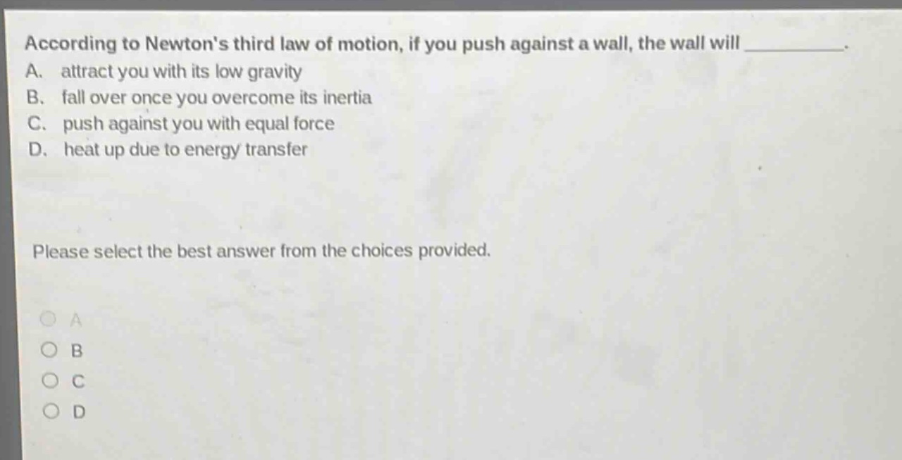 according to newtons third law of motion, if you push against a wall, the wall will __________. a. attract you with its low gravity b. fall over once you overcome its inertia c. push against you with equal force d. heat up due to energy transfer please select the best answer from the choices provided. a b c d
