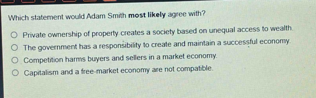 which statement would adam smith most likely agree with? private ownership of property creates a society based on unequal access to wealth. the government has a responsibility to create and maintain a successful economy. competition harms buyers and sellers in a market economy. capitalism and a free - market economy are not compatible.