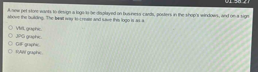 a new pet store wants to design a logo to be displayed on business cards, posters in the shops windows, and on a sign above the building. the best way to create and save this logo is as a\nvml graphic.\njpg graphic.\ngif graphic.\nraw graphic.